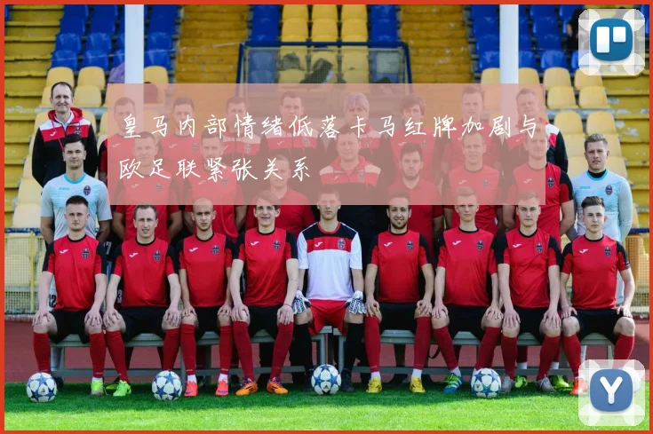 皇马内部情绪低落卡马红牌加剧与欧足联紧张关系