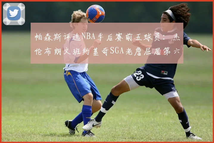 帕森斯评选NBA季后赛前五球员：杰伦布朗文班约基奇SGA老詹屈居第六