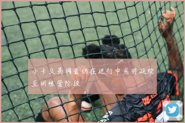 小卡交易调查仍在进行中或将延续至训练营阶段