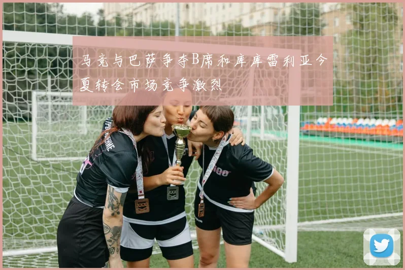 马竞与巴萨争夺B席和库库雷利亚今夏转会市场竞争激烈