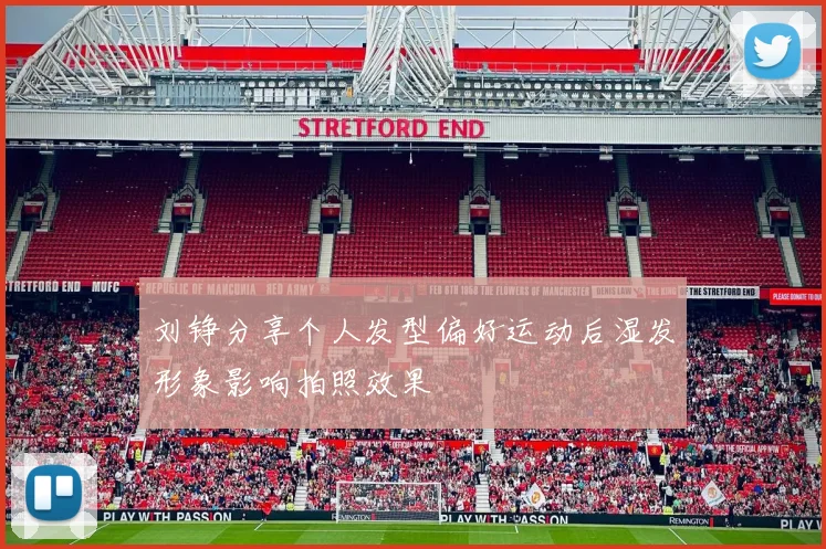 刘铮分享个人发型偏好运动后湿发形象影响拍照效果
