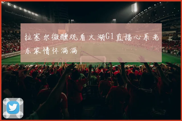 拉塞尔微醺观看火湖G1直播心系老东家情怀满满