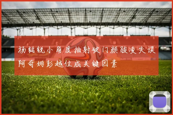 杨铭锐小角度抽射破门颜骏凌失误阿奇姆彭越位成关键因素