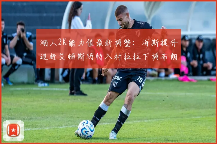 湖人2K能力值最新调整：海斯提升追赶艾顿斯玛特八村拉拉下调布朗尼小幅上升