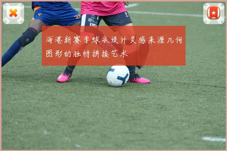 海港新赛季球衣设计灵感来源几何图形的独特拼接艺术
