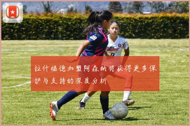 拉什福德加盟阿森纳将获得更多保护与支持的深度分析