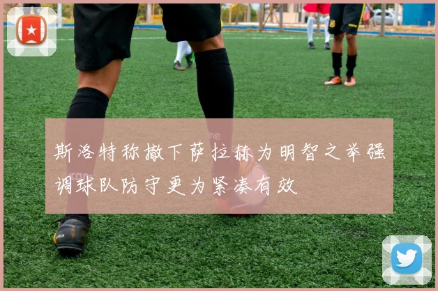 斯洛特称撤下萨拉赫为明智之举强调球队防守更为紧凑有效