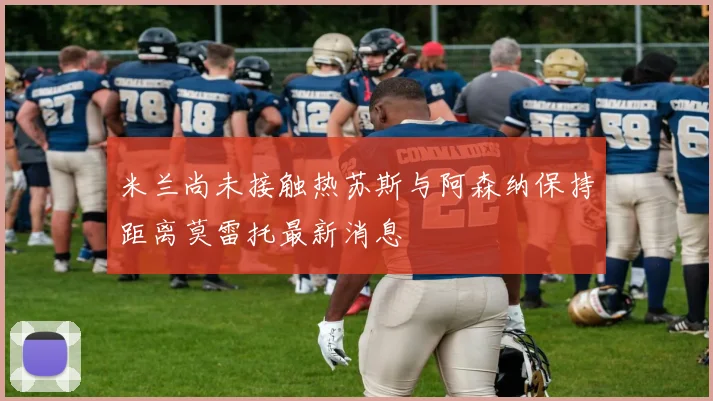 米兰尚未接触热苏斯与阿森纳保持距离莫雷托最新消息