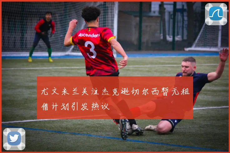尤文米兰关注杰克逊切尔西暂无租借计划引发热议
