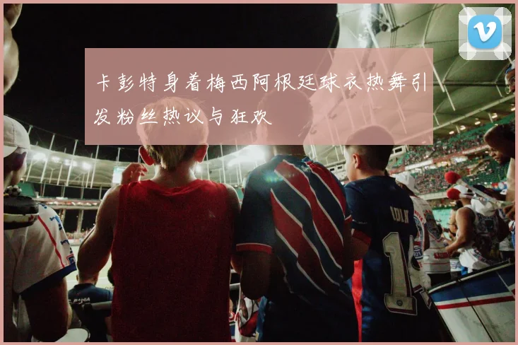 卡彭特身着梅西阿根廷球衣热舞引发粉丝热议与狂欢