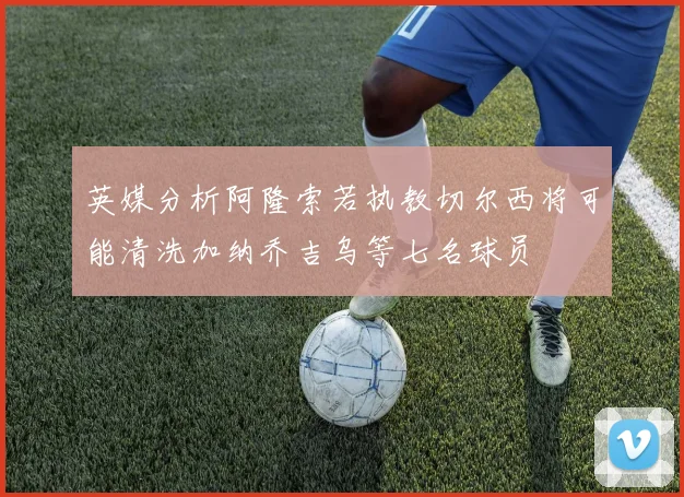 英媒分析阿隆索若执教切尔西将可能清洗加纳乔吉乌等七名球员