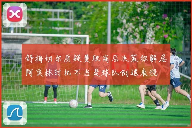 舒梅切尔质疑曼联高层决策称解雇阿莫林时机不当是球队倒退表现
