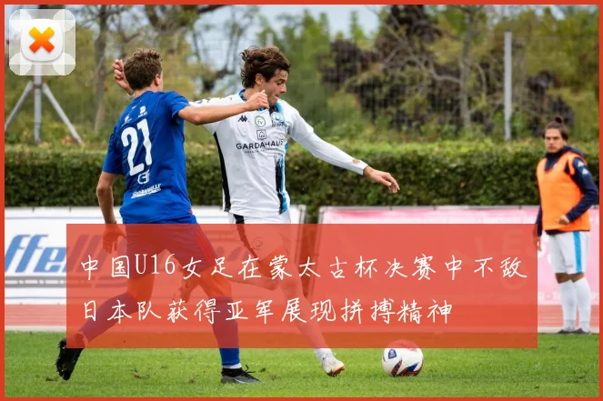 中国U16女足在蒙太古杯决赛中不敌日本队获得亚军展现拼搏精神