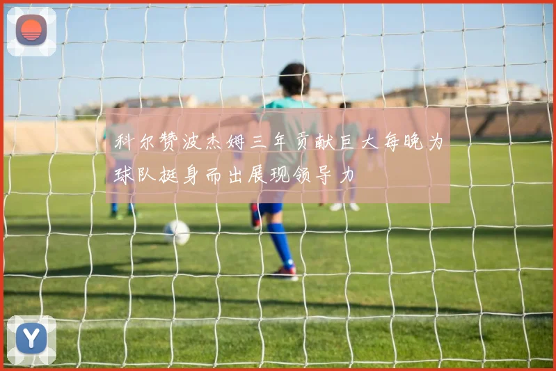 科尔赞波杰姆三年贡献巨大每晚为球队挺身而出展现领导力