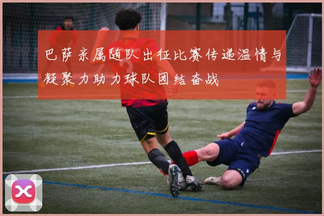 巴萨亲属随队出征比赛传递温情与凝聚力助力球队团结奋战