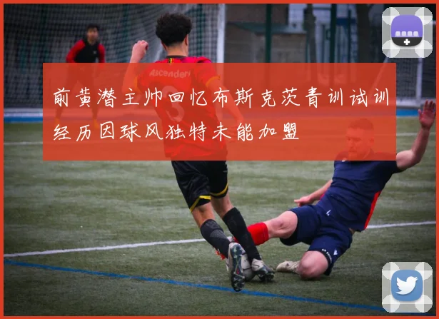 前黄潜主帅回忆布斯克茨青训试训经历因球风独特未能加盟