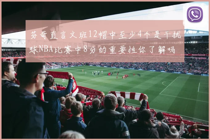 芬奇直言文班12帽中至少4个是干扰球NBA比赛中8分的重要性你了解吗